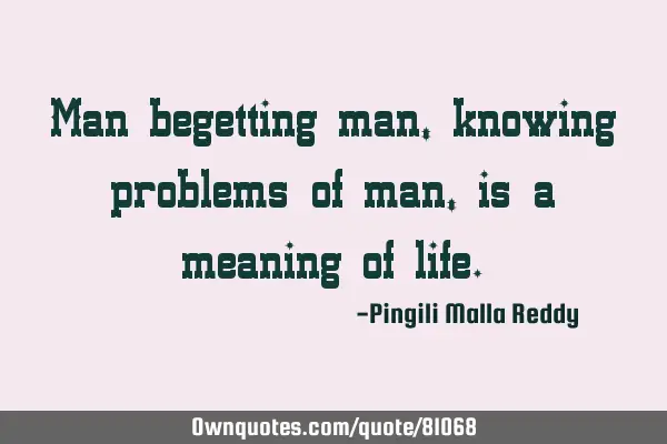 Man begetting man,knowing problems of man, is a meaning of