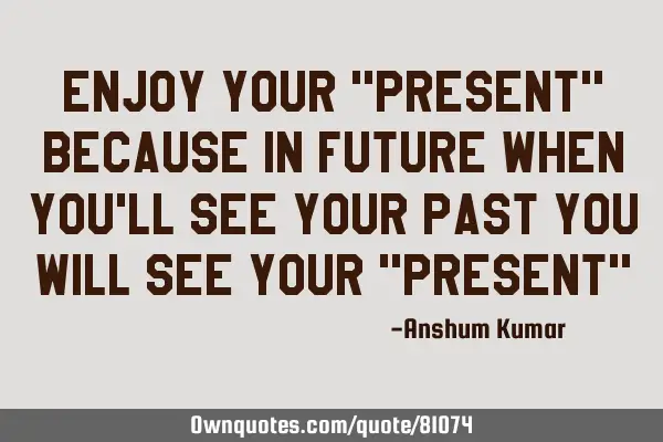 Enjoy your "present" because in future when you
