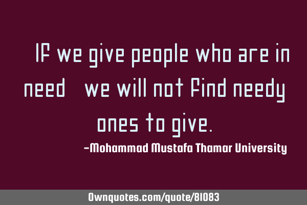 • If we give people who are in need , we will not find needy ones to