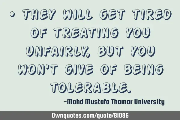 • They will get tired of treating you unfairly, but you won