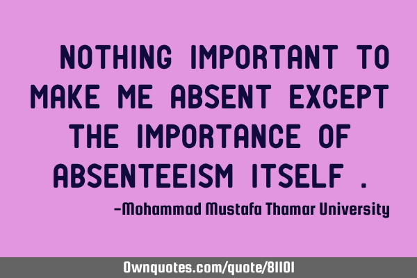 • Nothing important to make me absent except the importance of absenteeism itself