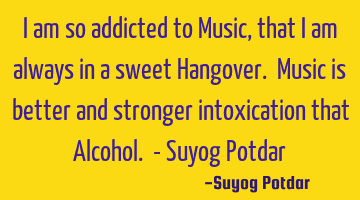I am so addicted to Music, that I am always in a sweet Hangover. Music is better and stronger