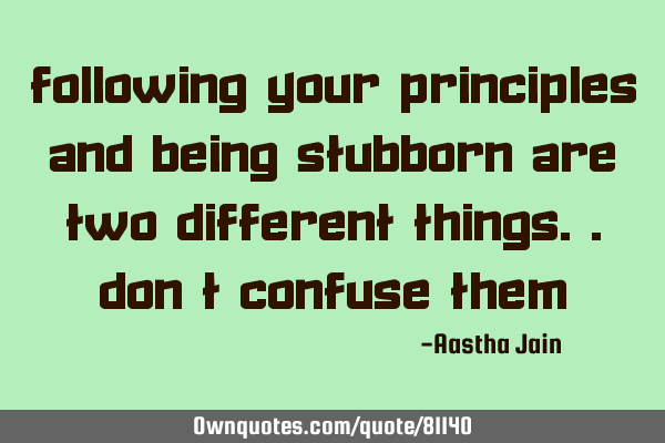 Following your PRINCIPLES and being STUBBORN are two different things..don