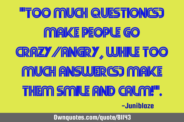 "Too much question(s) make people go crazy/angry, while Too much answer(s) make them smile and calm!