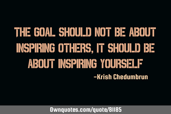 The goal should not be about inspiring others, It should be about inspiring