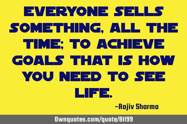 Everyone sells something, all the time; To achieve goals that is how you need to see