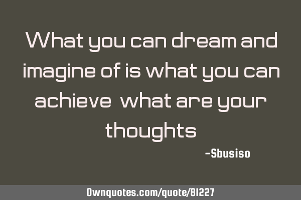 What you can dream and imagine of is what you can achieve,what are your thoughts?