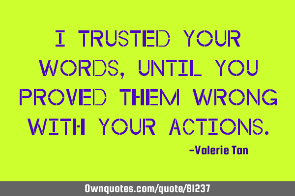 I trusted your words, until you proved them wrong with your