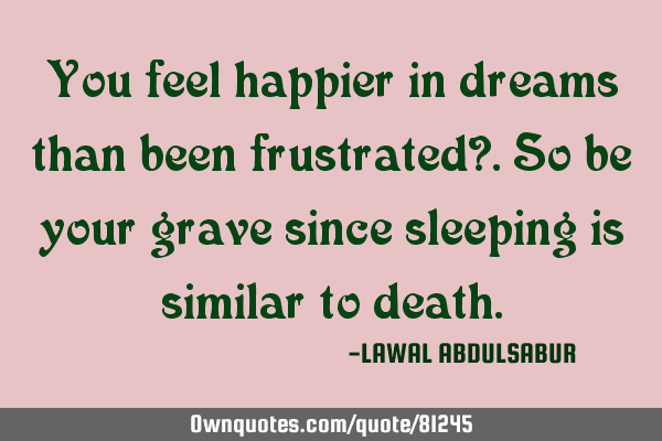 You feel happier in dreams than been frustrated?.So be your grave since sleeping is similar to