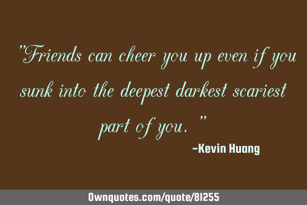 "Friends can cheer you up even if you sunk into the deepest darkest scariest part of you."