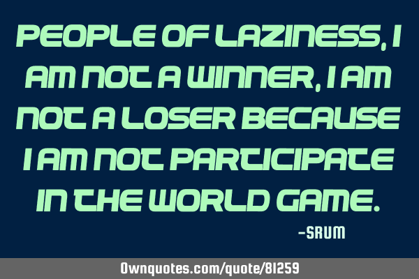 People of laziness,I am not a winner,I am not a loser because i am not participate in the world