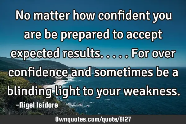 No matter how confident you are be prepared to accept expected results.....for over confidence and