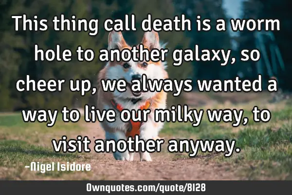 This thing call death is a worm hole to another galaxy, so cheer up, we always wanted a way to live