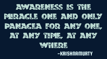 AWARENESS IS THE MIRACLE ONE AND ONLY PANACEA FOR ANY ONE, AT ANY TIME, AT ANY WHERE