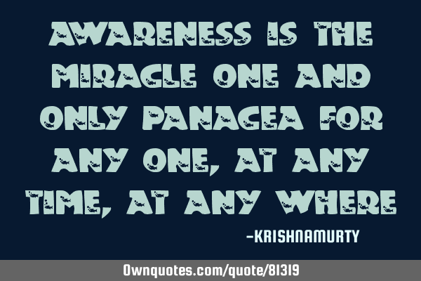 AWARENESS IS THE MIRACLE ONE AND ONLY PANACEA FOR ANY ONE, AT ANY TIME, AT ANY WHERE