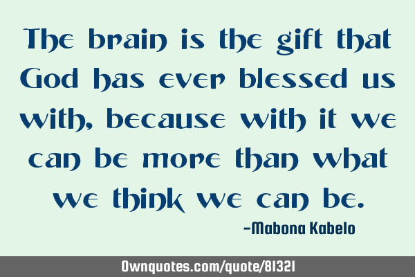 The brain is the gift that God has ever blessed us with, because with it we can be more than what