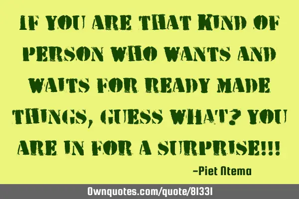 If you are that kind of person who wants and waits for ready made things, guess WHAT? You are in