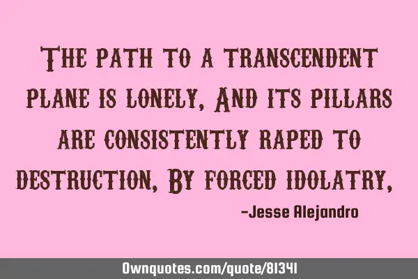 The path to a transcendent plane is lonely, And its pillars are consistently raped to destruction, B