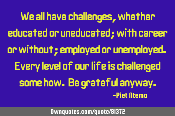 We all have challenges, whether educated or uneducated; with career or without; employed or