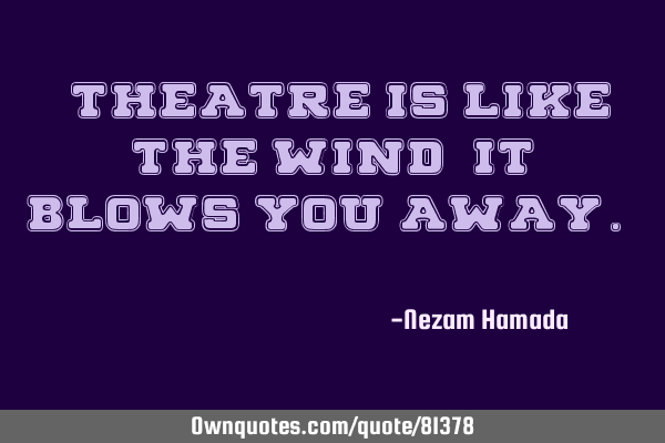"Theatre is like the wind, it blows you away. "