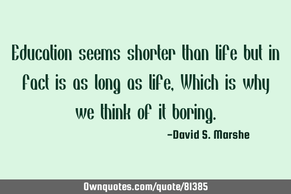 Education seems shorter than life but in fact is as long as life, Which is why we think of it