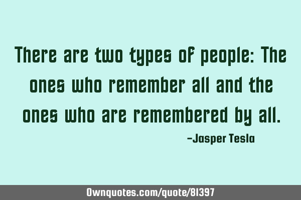 There are two types of people: The ones who remember all and the ones who are remembered by