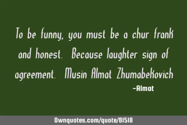 To be funny, you must be a chur frank and honest. Because laughter sign of agreement. Musin Almat Z