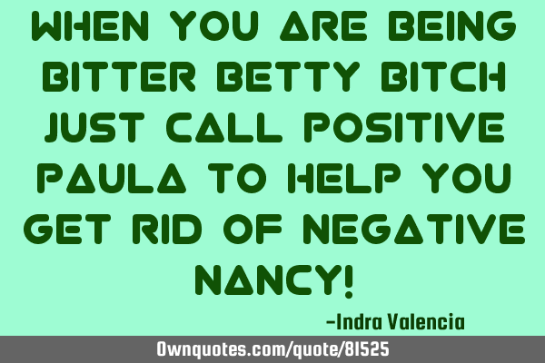 When you are being bitter Betty bitch just call positive Paula to help you get rid of negative N