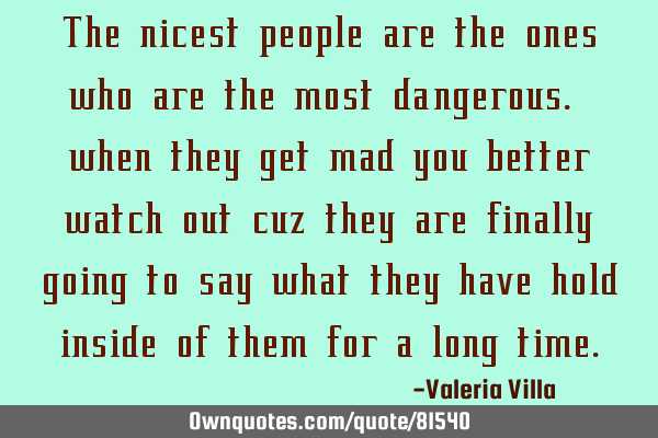 The nicest people are the ones who are the most dangerous. when they get mad you better watch out