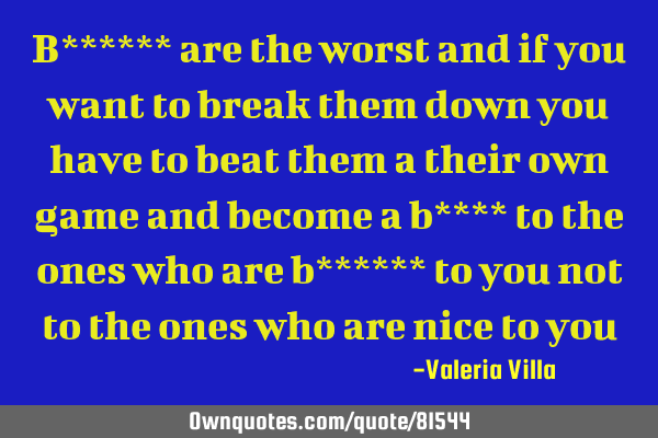 B****** are the worst and if you want to break them down you have to beat them a their own game and
