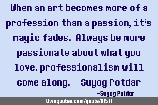 When an art becomes more of a profession than a passion, it‘s magic fades. Always be more