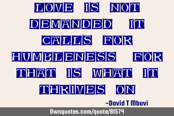 Love is not demanded, it calls for humbleness, for that is what it thrives