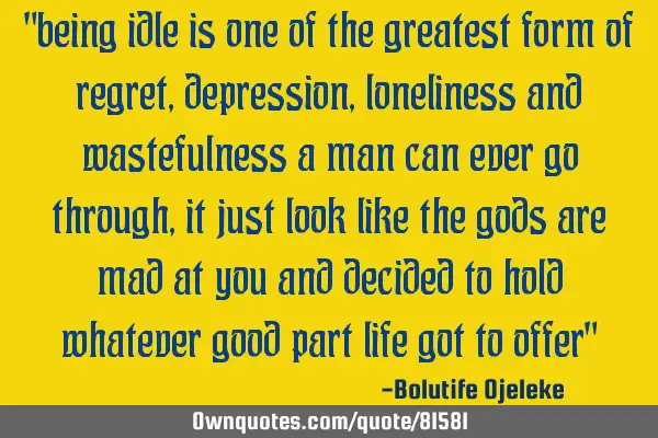 "being idle is one of the greatest form of regret, depression, loneliness and wastefulness a man