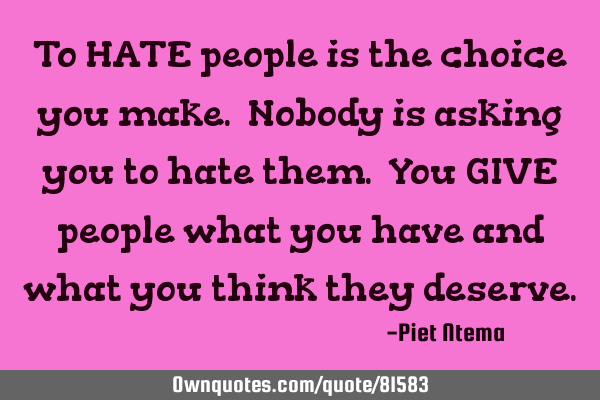 To HATE people is the choice you make. Nobody is asking you to hate them. You GIVE people what you