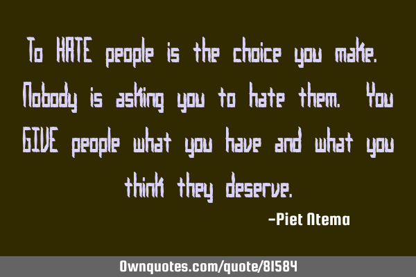 To HATE people is the choice you make. Nobody is asking you to hate them. You GIVE people what you