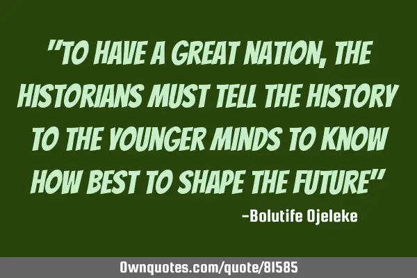 "To have a great nation, the historians must tell the history to the younger minds to know how best