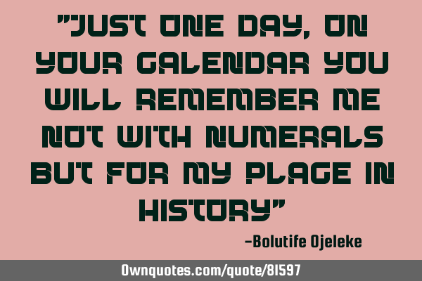 "Just one day, on your calendar you will remember me not with numerals but for my place in history"