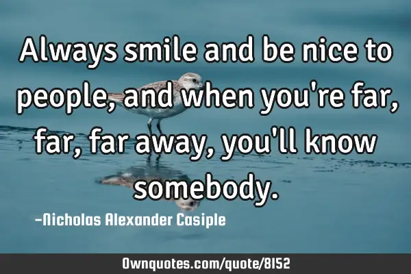 Always smile and be nice to people, and when you
