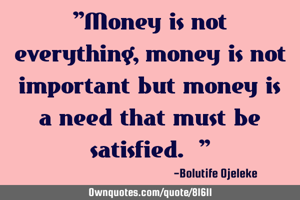 "Money is not everything, money is not important but money is a need that must be satisfied. "