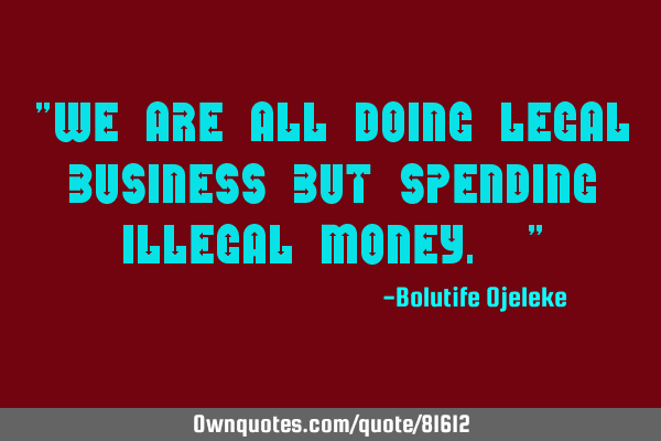 "We are all doing legal business but spending illegal money. "