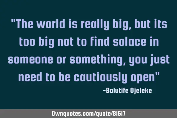 "The world is really big, but its too big not to find solace in someone or something, you just need