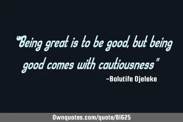 "Being great is to be good, but being good comes with cautiousness"