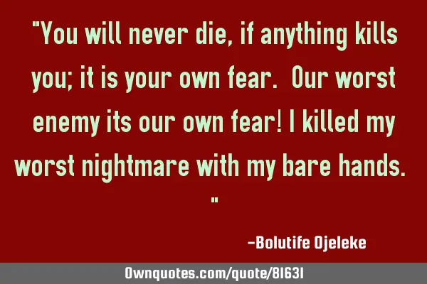 "You will never die, if anything kills you; it is your own fear. Our worst enemy its our own fear! I