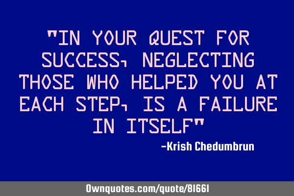 "In your quest for success, neglecting those who helped you at each step, is a failure in itself"