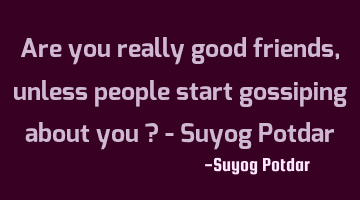 Are you really good friends, unless people start gossiping about you ? - Suyog Potdar
