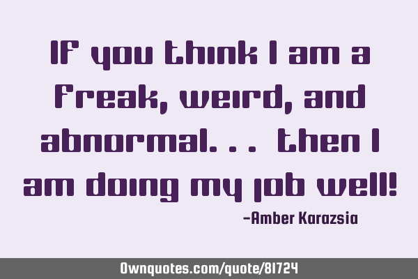 If you think I am a freak, weird, and abnormal.. then I am doing my job well!