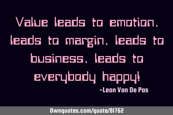 Value leads to emotion, leads to margin, leads to business, leads to everybody happy!