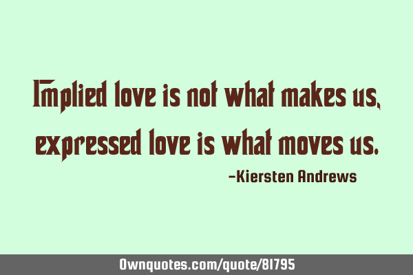 Implied love is not what makes us, expressed love is what moves
