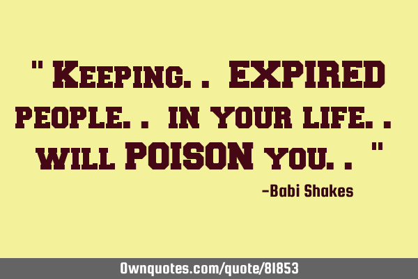" Keeping.. EXPIRED people.. in your life.. will POISON you.. "