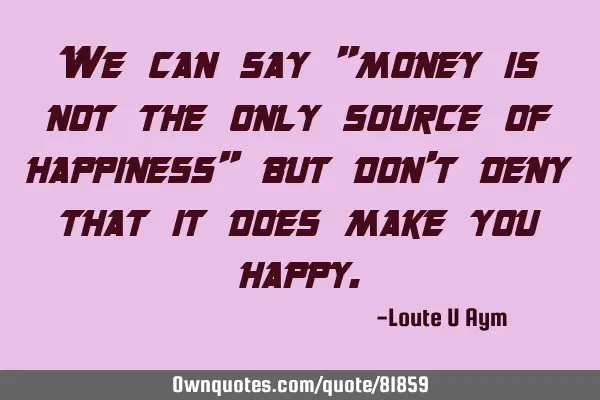 We can say "money is not the only source of happiness" but don